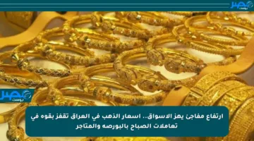 ارتفاع مفاجئ يهز الأسواق.. أسعار الذهب في العراق تقفز بقوة في تعاملات الصباح بالبورصة والمتاجر